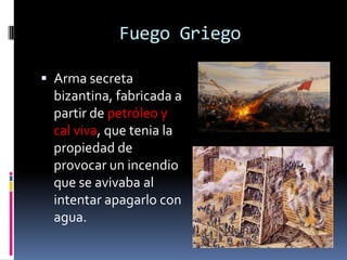 Fuego Griego

 Arma secreta
 bizantina, fabricada a
 partir de petróleo y
 cal viva, que tenia la
 propiedad de
 provocar un incendio
 que se avivaba al
 intentar apagarlo con
 agua.
 