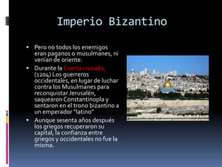 Imperio Bizantino
 Pero no todos los enemigos
  eran paganos o musulmanes, ni
  venían de oriente.
 Durante la Cuarta cruzada,
  (1204) Los guerreros
  occidentales, en lugar de luchar
  contra los Musulmanes para
  reconquistar Jerusalén,
  saquearon Constantinopla y
  sentaron en el trono bizantino a
  un emperador “latino”
 Aunque sesenta años después
  los griegos recuperaron su
  capital, la confianza entre
  griegos y occidentales no fue la
  misma.
 