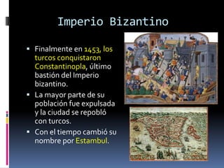 Imperio Bizantino

 Finalmente en 1453, los
  turcos conquistaron
  Constantinopla, último
  bastión del Imperio
  bizantino.
 La mayor parte de su
  población fue expulsada
  y la ciudad se repobló
  con turcos.
 Con el tiempo cambió su
  nombre por Estambul.
 