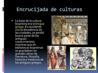Encrucijada de culturas
 La base de la cultura
  bizantina era la lengua
  griega. En occidente
  con la decadencia de
  las ciudades, se perdió
  buena parte de los
  antiguos
  conocimientos,
  mientras que en
  bibliotecas bizantinas
  se guardaban las
  grandes obras de
  literatura, filosofía,
  historia o medicina de
  los antiguos griegos.
 