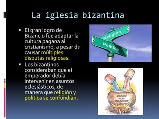 La iglesia bizantina
 El gran logro de
  Bizancio fue adaptar la
  cultura pagana al
  cristianismo, a pesar de
  causar múltiples
  disputas religiosas.
 Los bizantinos
  consideraban que el
  emperador debía
  intervenir en asuntos
  eclesiásticos, de
  manera que religión y
  política se confundían.
 