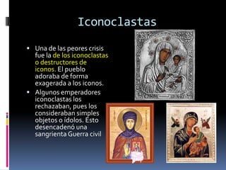 Iconoclastas
 Una de las peores crisis
  fue la de los iconoclastas
  o destructores de
  iconos. El pueblo
  adoraba de forma
  exagerada a los iconos.
 Algunos emperadores
  iconoclastas los
  rechazaban, pues los
  consideraban simples
  objetos o ídolos. Esto
  desencadenó una
  sangrienta Guerra civil
 