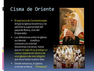 Cisma de Oriente

 El patriarca de Constantinopla
   dirigía la Iglesia bizantina y no
   admitía la superioridad del
   papa de Roma, sino del
   Emperador.
 Las diferencias entre la Iglesia
   occidental      (católica
   romana) y la oriental
   (bizantina) crecieron, hasta
   que en el siglo XI se produjo un
   cisma ( separación dentro de
   una iglesia o de una religión)
   que dura hasta nuestro días.
 Desde entonces, la iglesia
   oriental se llama “Ortodoxa”
 