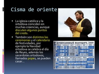 Cisma de oriente
 La iglesia católica y la
  ortodoxa coinciden en
  muchas creencias, aunque
  discuten algunos puntos
  del credo.
 También son distintos las
  ceremonias y el calendario
  de festividades, por
  ejemplo la Navidad
  ortodoxa se celebra el día
  de Reyes, además los
  sacerdotes ortodoxos,
  llamados popes, se pueden
  casar…
 