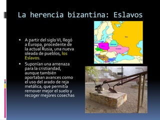 La herencia bizantina: Eslavos


 A partir del siglo VI, llegó
  a Europa, procedente de
  la actual Rusia, una nueva
  oleada de pueblos, los
  Eslavos.
 Suponían una amenaza
  para la cristiandad,
  aunque también
  aportaban avances como
  el uso del arado de reja
  metálica, que permitía
  remover mejor el suelo y
  recoger mejores cosechas
 