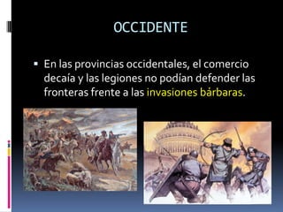 OCCIDENTE

 En las provincias occidentales, el comercio
  decaía y las legiones no podían defender las
  fronteras frente a las invasiones bárbaras.
 