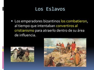 Los Eslavos

 Los emperadores bizantinos los combatieron,
  al tiempo que intentaban convertiros al
  cristianismo para atraerlo dentro de su área
  de influencia.
 
