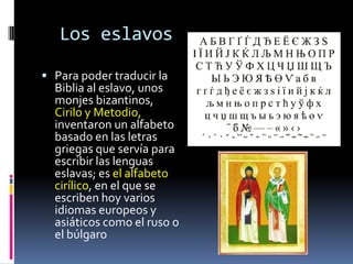 Los eslavos

 Para poder traducir la
  Biblia al eslavo, unos
  monjes bizantinos,
  Cirilo y Metodio,
  inventaron un alfabeto
  basado en las letras
  griegas que servía para
  escribir las lenguas
  eslavas; es el alfabeto
  cirílico, en el que se
  escriben hoy varios
  idiomas europeos y
  asiáticos como el ruso o
  el búlgaro
 