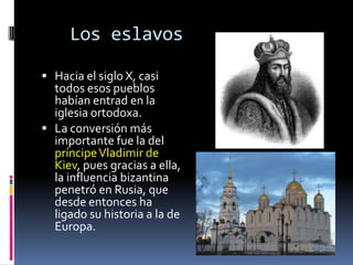 Los eslavos

 Hacia el siglo X, casi
  todos esos pueblos
  habían entrad en la
  iglesia ortodoxa.
 La conversión más
  importante fue la del
  príncipe Vladimir de
  Kiev, pues gracias a ella,
  la influencia bizantina
  penetró en Rusia, que
  desde entonces ha
  ligado su historia a la de
  Europa.
 
