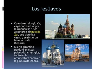 Los eslavos

 Cuando en el siglo XV,
  cayó Constantinopla,
  los monarcas rusos
  adoptaron el título de
  Zar, que significa
  cesar, y se sintieron
  herederos de
  Bizancio.
 El arte bizantino
  perduró en estos
  países durante siglos,
  tanto en la
  arquitectura como en
  la pintura de iconos.
 