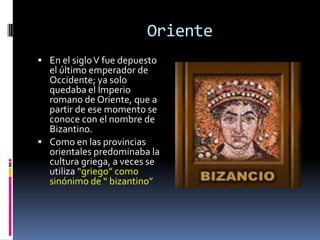 Oriente
 En el siglo V fue depuesto
  el último emperador de
  Occidente; ya solo
  quedaba el Imperio
  romano de Oriente, que a
  partir de ese momento se
  conoce con el nombre de
  Bizantino.
 Como en las provincias
  orientales predominaba la
  cultura griega, a veces se
  utiliza “griego” como
  sinónimo de “ bizantino”
 