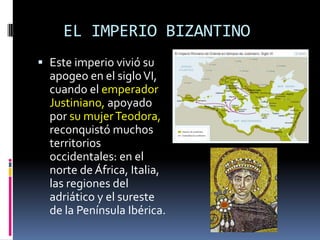 EL IMPERIO BIZANTINO
 Este imperio vivió su
  apogeo en el siglo VI,
  cuando el emperador
  Justiniano, apoyado
  por su mujer Teodora,
  reconquistó muchos
  territorios
  occidentales: en el
  norte de África, Italia,
  las regiones del
  adriático y el sureste
  de la Península Ibérica.
 