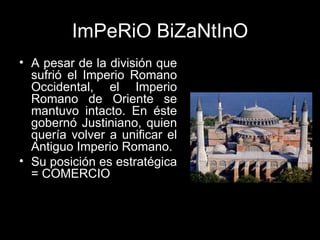 ImPeRiO BiZaNtInO A pesar de la división que sufrió el Imperio Romano Occidental, el Imperio Romano de Oriente se mantuvo intacto. En éste gobernó Justiniano, quien quería volver a unificar el Antiguo Imperio Romano. Su posición es estratégica = COMERCIO 