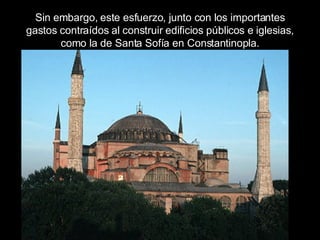 Sin embargo, este esfuerzo, junto con los importantes gastos contraídos al construir edificios públicos e iglesias, como la de Santa Sofía en Constantinopla. 