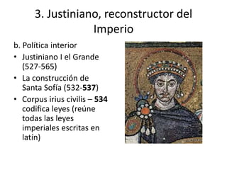 3. Justiniano, reconstructor del 
Imperio 
b. Política interior 
• Justiniano I el Grande 
(527-565) 
• La construcción de 
Santa Sofía (532-537) 
• Corpus irius civilis – 534 
codifica leyes (reúne 
todas las leyes 
imperiales escritas en 
latín) 
