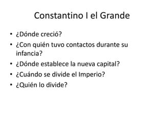 Constantino I el Grande 
• ¿Dónde creció? 
• ¿Con quién tuvo contactos durante su 
infancia? 
• ¿Dónde establece la nueva capital? 
• ¿Cuándo se divide el Imperio? 
• ¿Quién lo divide? 
 