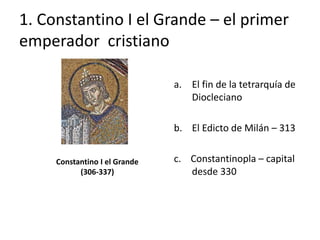1. Constantino I el Grande – el primer 
emperador cristiano 
Constantino I el Grande 
(306-337) 
a. El fin de la tetrarquía de 
Diocleciano 
b. El Edicto de Milán – 313 
c. Constantinopla – capital 
desde 330 
 