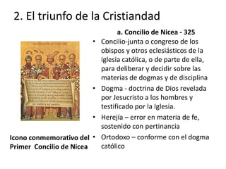2. El triunfo de la Cristiandad 
Icono conmemorativo del 
Primer Concilio de Nicea 
a. Concilio de Nicea - 325 
• Concilio-junta o congreso de los 
obispos y otros eclesiásticos de la 
iglesia católica, o de parte de ella, 
para deliberar y decidir sobre las 
materias de dogmas y de disciplina 
• Dogma - doctrina de Dios revelada 
por Jesucristo a los hombres y 
testificado por la Iglesia. 
• Herejía – error en materia de fe, 
sostenido con pertinancia 
• Ortodoxo – conforme con el dogma 
católico 
 