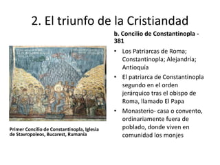 2. El triunfo de la Cristiandad 
Primer Concilio de Constantinopla, Iglesia 
de Stavropoleos, Bucarest, Rumanía 
b. Concilio de Constantinopla - 
381 
• Los Patriarcas de Roma; 
Constantinopla; Alejandría; 
Antioquía 
• El patriarca de Constantinopla 
segundo en el orden 
jerárquico tras el obispo de 
Roma, llamado El Papa 
• Monasterio- casa o convento, 
ordinariamente fuera de 
poblado, donde viven en 
comunidad los monjes 
 