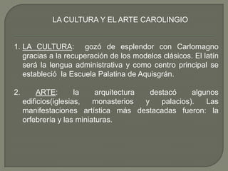 LA CULTURA Y EL ARTE CAROLINGIO<br />LA CULTURA:  gozó de esplendor con Carlomagno gracias a la recuperación de los modelo...