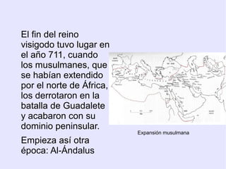 El fin del reino
visigodo tuvo lugar en
el año 711, cuando
los musulmanes, que
se habían extendido
por el norte de África,
los derrotaron en la
batalla de Guadalete
y acabaron con su
dominio peninsular.
                          Expansión musulmana
Empieza así otra
época: Al-Ándalus
 