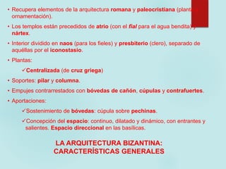 • Recupera elementos de la arquitectura romana y paleocristiana (planta y
ornamentación).
• Los templos están precedidos de atrio (con el fial para el agua bendita) y
nártex.
• Interior dividido en naos (para los fieles) y presbiterio (clero), separado de
aquéllas por el iconostasio.
• Plantas:
Centralizada (de cruz griega)
• Soportes: pilar y columna.
• Empujes contrarrestados con bóvedas de cañón, cúpulas y contrafuertes.
• Aportaciones:
Sostenimiento de bóvedas: cúpula sobre pechinas.
Concepción del espacio: continuo, dilatado y dinámico, con entrantes y
salientes. Espacio direccional en las basílicas.
LA ARQUITECTURA BIZANTINA:
CARACTERÍSTICAS GENERALES
 