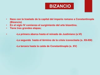 • Nace con la traslado de la capital del imperio romano a Constantinopla
(Bizancio)
• En el siglo IV comienza el surgimiento del arte bizantino.
• Tiene tres grandes etapas;
• -La primera abarca hasta el reinado de Justiniano (s.VI)
-La segunda hasta el término de la crisis iconoclasta (s. XII-XIII)
-La tercera hasta la caída de Constantinopla (s. XV)
BIZANCIO
 