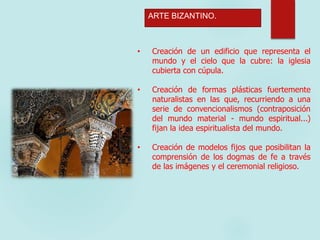 ARTE BIZANTINO.
• Creación de un edificio que representa el
mundo y el cielo que la cubre: la iglesia
cubierta con cúpula.
• Creación de formas plásticas fuertemente
naturalistas en las que, recurriendo a una
serie de convencionalismos (contraposición
del mundo material - mundo espiritual...)
fijan la idea espiritualista del mundo.
• Creación de modelos fijos que posibilitan la
comprensión de los dogmas de fe a través
de las imágenes y el ceremonial religioso.
 