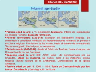ETAPAS DEL BIZANTINO.
Primera edad de oro: s. Vi. Emperador Justiniano. Intento de restauración
del Imperio Romano. Etapa de formación.
Período iconoclasta (725-843): explosión de radicalismo religioso. Se
comienzan a considerar heréticas las representaciones humanas en pintura y
escultura religiosa. Prohibición de los iconos, hasta el decreto de la emperatriz
Teodora otorgando libertad para su veneración.
Período medio (843-1204): desde el Edicto de Teodora, hasta el saqueo de
Constantinopla por los Cruzados.
Segunda edad de oro: 850 -1204: toma de Constantinopla por los
Cruzados. Etapa de madurez. De nuevo, culto a las imágenes. Cisma
religioso (1054): ruptura de la Cristiandad. Consolidación de la Iglesia
Ortodoxa.
Tercera edad de oro: S. 1204 – 1453. Toma de Constantinopla por los
turcos. Decadencia y desintegración territorial
 