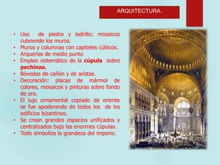 ARQUITECTURA.
• Uso de piedra y ladrillo; mosaicos
cubriendo los muros.
• Muros y columnas con capiteles cúbicos.
• Arquerías de medio punto
• Empleo sistemático de la cúpula sobre
pechinas.
• Bóvedas de cañón y de arístas.
• Decoración: placas de mármol de
colores, mosaicos y pinturas sobre fondo
de oro.
• El lujo ornamental copiado de oriente
se fue apoderando de todos los de los
edificios bizantinos.
• Se crean grandes espacios unificados y
centralizados bajo las enormes cúpulas.
• Todo simboliza la grandeza del imperio.
 