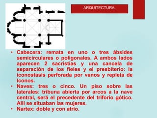 ARQUITECTURA.
• Cabecera: remata en uno o tres ábsides
semicirculares o poligonales. A ambos lados
aparecen 2 sacristías y una cancela de
separación de los fieles y el presbiterio: la
iconostasis perforada por vanos y repleta de
Iconos.
• Naves: tres o cinco. Un piso sobre las
laterales: tribuna abierta por arcos a la nave
central, será el precedente del triforio gótico.
Allí se situaban las mujeres.
• Nartex: doble y con atrio.
 