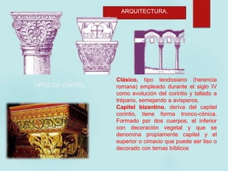 ARQUITECTURA.
Clásico, tipo teodosiano (herencia
romana) empleado durante el siglo IV
como evolución del corintio y tallado a
trépano, semejando a avisperos.
Capitel bizantino, deriva del capitel
corintio, tiene forma tronco-cónica.
Formado por dos cuerpos, el inferior
con decoración vegetal y que se
denomina propiamente capitel y el
superior o cimacio que puede ser liso o
decorado con temas bíblicos.
TIPOS DE CAPITEL
 