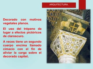 ARQUITECTURA.
Decorado con motivos
vegetales planos.
El uso del trépano da
lugar a efectos pictóricos
de claroscuro.
A veces tiene un segundo
cuerpo encima llamado
cimacio con el fin de
aliviar la carga sobre el
decorado capitel.
 