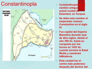 Constantinopla  Constantinopla fue el
nombre antiguo de la
actual ciudad de
Estambul, en Turquía.
 Se debe este nombre al
emperador romano
Constantino en el siglo
IV.
 Fue capital del Imperio
Bizantino durante mas
de diez siglos, desde el
año 395 dc, hasta su
conquista por los
turcos en 1453 dc,
cuando termina la Edad
Media y comienza
laModerna.
 Esta ciudad fue el
centro más poderoso
después del declive del
 