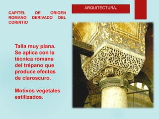 ARQUITECTURA.
CAPITEL DE ORIGEN
ROMANO DERIVADO DEL
CORINTIO
Talla muy plana.
Se aplica con la
técnica romana
del trépano que
produce efectos
de claroscuro.
Motivos vegetales
estilizados.
 