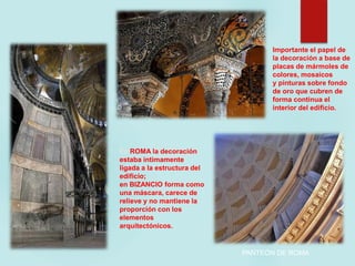 ARQUITECTURA.
En ROMA la decoración
estaba íntimamente
ligada a la estructura del
edificio;
en BIZANCIO forma como
una máscara, carece de
relieve y no mantiene la
proporción con los
elementos
arquitectónicos.
Importante el papel de
la decoración a base de
placas de mármoles de
colores, mosaicos
y pinturas sobre fondo
de oro que cubren de
forma continua el
interior del edificio.
PANTEÓN DE ROMA
 