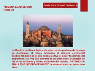 SANTA SOFIA DE CONSTANTINOPLA
PRIMERA EDAD DE ORO
(Siglo VI)
La Basílica de Santa Sofía es la obra más importante de la etapa
de Justiniano, el marco adecuado al solemne ceremonial
político-religioso en el que queda a salvo el poder teocrático del
emperador, a la vez que catedral de los patriarcas, escenario de
los actos estatales y centro espiritual del Imperio. ANTEMIO DE
TRALLES E ISIDORO DE MILETO la levantaron en tan sólo cinco
años.
 