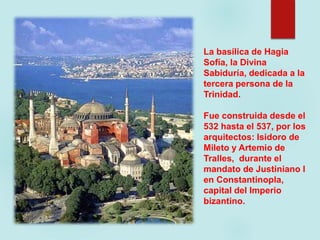 La basílica de Hagia
Sofía, la Divina
Sabiduría, dedicada a la
tercera persona de la
Trinidad.
Fue construida desde el
532 hasta el 537, por los
arquitectos: Isidoro de
Mileto y Artemio de
Tralles, durante el
mandato de Justiniano I
en Constantinopla,
capital del Imperio
bizantino.
 