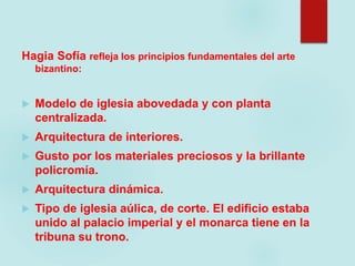 Hagia Sofía refleja los principios fundamentales del arte
bizantino:
 Modelo de iglesia abovedada y con planta
centralizada.
 Arquitectura de interiores.
 Gusto por los materiales preciosos y la brillante
policromía.
 Arquitectura dinámica.
 Tipo de iglesia aúlica, de corte. El edificio estaba
unido al palacio imperial y el monarca tiene en la
tribuna su trono.
 