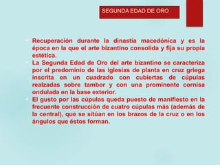  Recuperación durante la dinastía macedónica y es la
época en la que el arte bizantino consolida y fija su propia
estética.
 La Segunda Edad de Oro del arte bizantino se caracteriza
por el predominio de las iglesias de planta en cruz griega
inscrita en un cuadrado con cubiertas de cúpulas
realzadas sobre tambor y con una prominente cornisa
ondulada en la base exterior.
 El gusto por las cúpulas queda puesto de manifiesto en la
frecuente construcción de cuatro cúpulas más (además de
la central), que se sitúan en los brazos de la cruz o en los
ángulos que éstos forman.
SEGUNDA EDAD DE ORO
 