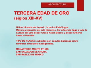 ARQUITECTURA.
TERCERA EDAD DE ORO
(siglos XIII-XV)
 Última dinastía del Imperio, la de los Paleólogos.
 Máxima expansión del arte bizantino. Su influencia llega a toda la
Europa del Este desde Grecia hasta Moscú, y desde Armenia
hasta el Danubio.
 TIPO DE PLANTA: cubiertas con cúpulas bulbosas sobre
tambores circulares o poligonales.
MONASTERIO MONTE ATHOS
SAN SALVADOR DE CHORA.
SAN BASILIO DE MOSCÚ
 