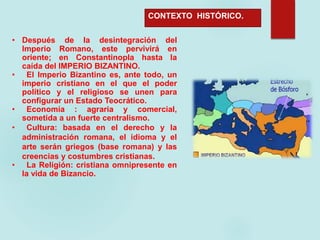 CONTEXTO HISTÓRICO.
• Después de la desintegración del
Imperio Romano, este pervivirá en
oriente; en Constantinopla hasta la
caída del IMPERIO BIZANTINO.
• El Imperio Bizantino es, ante todo, un
imperio cristiano en el que el poder
político y el religioso se unen para
configurar un Estado Teocrático.
• Economía : agraria y comercial,
sometida a un fuerte centralismo.
• Cultura: basada en el derecho y la
administración romana, el idioma y el
arte serán griegos (base romana) y las
creencias y costumbres cristianas.
• La Religión: cristiana omnipresente en
la vida de Bizancio.
 