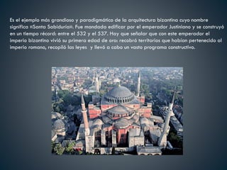 Es el ejemplo más grandioso y paradigmático de la arquitectura bizantina cuyo nombre
significa «Santa Sabiduría». Fue mandada edificar por el emperador Justiniano y se construyó
en un tiempo récord: entre el 532 y el 537. Hay que señalar que con este emperador el
imperio bizantino vivió su primera edad de oro: recobró territorios que habían pertenecido al
imperio romano, recopiló las leyes y llevó a cabo un vasto programa constructivo.
 