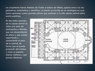 Los arquitectos fueron Antemio de Tralles e Isidoro de Mileto, quieres eran a la vez
geómetras, matemáticos y científicos. La planta se inscribe en un rectángulo en cuyo
centro aparecen cuatro grandes pilares que sostienen a la alta cúpula central sobre
cuatro pechinas.
En dos lados opuestos
de la cúpula central se
sitúan una serie de
semicúpulas y ábsides,
que van descendiendo
en altura y que actúan
soportando y
conduciendo el peso
de la central, de
forma que se puede
prescindir del tambor
y crear un espacio
interior diáfano y que
parece dilatarse.
 