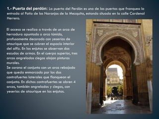1.- Puerta del perdón: La puerta del Perdón es una de las puertas que franquea la
entrada al Patio de los Naranjos de la Mezquita, estando situada en la calle Cardenal
Herrero.
El acceso se realiza a través de un arco de
herradura apuntado o arco túmido,
profusamente decorado con yeserías de
ataurique que se cubren el espacio interior
del alfiz. En las enjutas se observan dos
escudos de armas. En el cuerpo superior, tres
arcos angrelados ciegos alojan pinturas
murales.
Se corona el conjunto con un arco rebajado
que queda enmarcado por los dos
contrafuertes laterales que flanquean el
conjunto. En dichos contrafuertes se abren 4
arcos, también angrelados y ciegos, con
yeserías de ataurique en las enjutas.
 