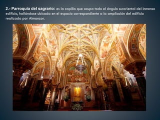 2.- Parroquia del sagrario: es la capilla que ocupa todo el ángulo suroriental del inmenso
edificio, hallándose ubicada en el espacio correspondiente a la ampliación del edificio
realizada por Almanzor.
 