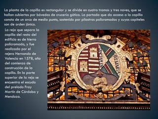 La planta de la capilla es rectangular y se divide en cuatro tramos y tres naves, que se
hallan cubiertos por bóvedas de crucería gótica. La portada que da acceso a la capilla
consta de un arco de medio punto, sostenido por pilastras policromadas y cuyos capiteles
son de orden jónico.
La reja que separa la
capilla del resto del
edificio es de hierro
policromado, y fue
realizada por el
rejero Hernando de
Valencia en 1578, año
del comienzo de
construcción de la
capilla. En la parte
superior de la reja se
encuentra el escudo
del prelado Fray
Martín de Córdoba y
Mendoza.
 