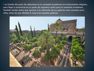• La función del patio de abluciones en la sociedad musulmana era básicamente religiosa,
pero llegó a convertirse en un punto de encuentro social para la sociedad cordobesa.
También existen datos que apuntan a la utilización de sus galerías como escuelas para
niños, antes de que Alhakén II creara las escuelas públicas.
 