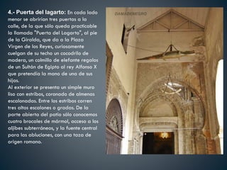 4.- Puerta del lagarto: En cada lado
menor se abrirían tres puertas a la
calle, de la que sólo queda practicable
la llamada "Puerta del Lagarto", al pie
de la Giralda, que da a la Plaza
Virgen de los Reyes, curiosamente
cuelgan de su techo un cocodrilo de
madera, un colmillo de elefante regalos
de un Sultán de Egipto al rey Alfonso X
que pretendía la mano de una de sus
hijas.
Al exterior se presenta un simple muro
liso con estribos, coronado de almenas
escalonadas. Entre los estribos corren
tres altos escalones o gradas. De la
parte abierta del patio sólo conocemos
cuatro brocales de mármol, acceso a los
aljibes subterráneos, y la fuente central
para las abluciones, con una taza de
origen romano.
 