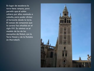 En lugar de escaleras la
torre tiene rampas, para
permitir que el sultán
subiera por ellas montado a
caballo, para poder divisar
el horizonte desde la torre.
El cuerpo de campanas que
la corona fue añadido en el
siglo XVI. Su alminar es el
modelo de los de las
mezquitas de Rabat, con la
Torre Hasan y de la Kutubia
en Marrakech.
 